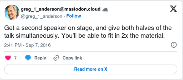 @Crell Get a second speaker on stage, and give both halves of the talk simultaneously. You'll be able to fit in 2x the material. -- Greg Anderson (@greg_1_anderson)